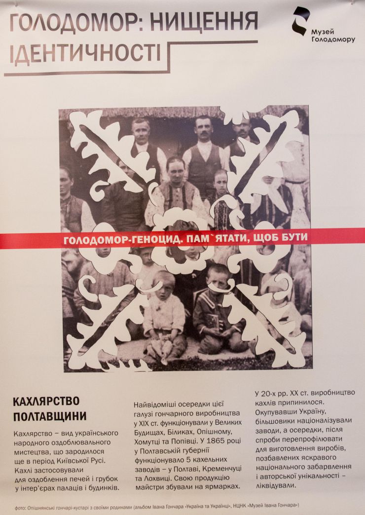 Презентація інформаційного виставкового проекту Музею Голодомору «Голодомор: нищення ідентичності» до 86-тих роковин пам’яті жертв Голодомору.

Виставка «Голодомор: нищення ідентичності» розповідає про потенціал української нації відбутися як сильна держава в центрі Європи на початку ХХ ст. Серія дизайнерських плакатів інформує про унікальні предмети та явища української культури і науки, суспільного розвитку й побуту, про українців, які змінювали історію й визначали націю, готову до розвитку і окремого життя, незалежно від більшовицької Росії на початку ХХ ст, про все, що формує нашу ідентичність, і що було вбито Голодомором-геноцидом, ліквідовано чи деформовано російськими більшовиками.
